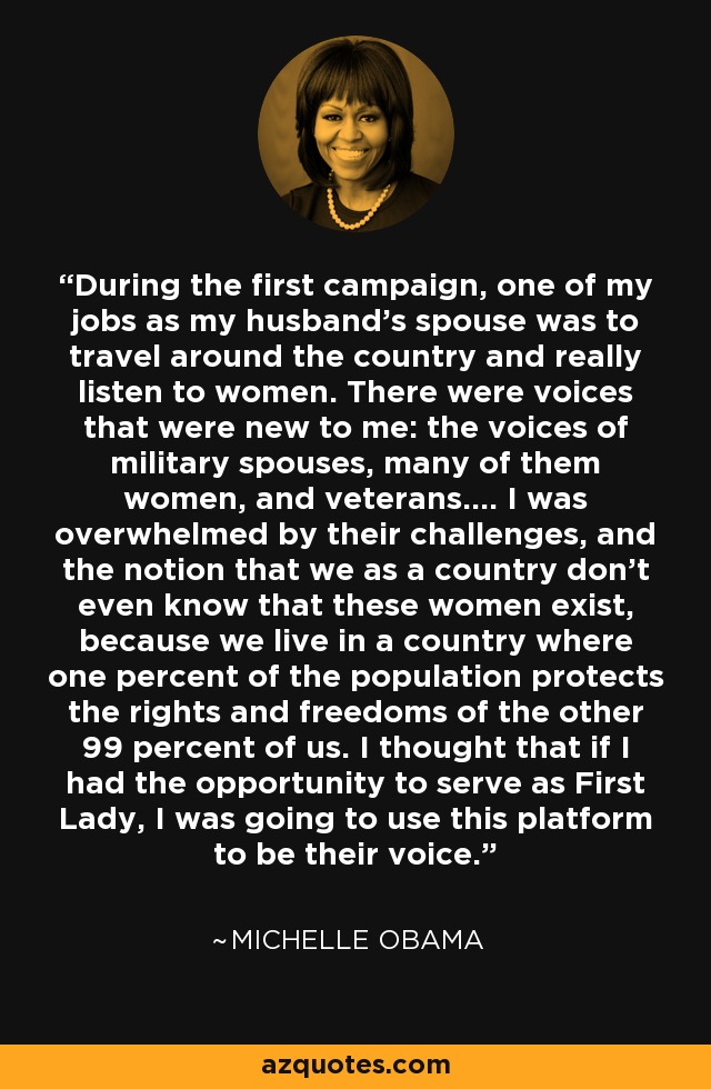 During the first campaign, one of my jobs as my husband's spouse was to travel around the country and really listen to women. There were voices that were new to me: the voices of military spouses, many of them women, and veterans.... I was overwhelmed by their challenges, and the notion that we as a country don't even know that these women exist, because we live in a country where one percent of the population protects the rights and freedoms of the other 99 percent of us. I thought that if I had the opportunity to serve as First Lady, I was going to use this platform to be their voice. - Michelle Obama