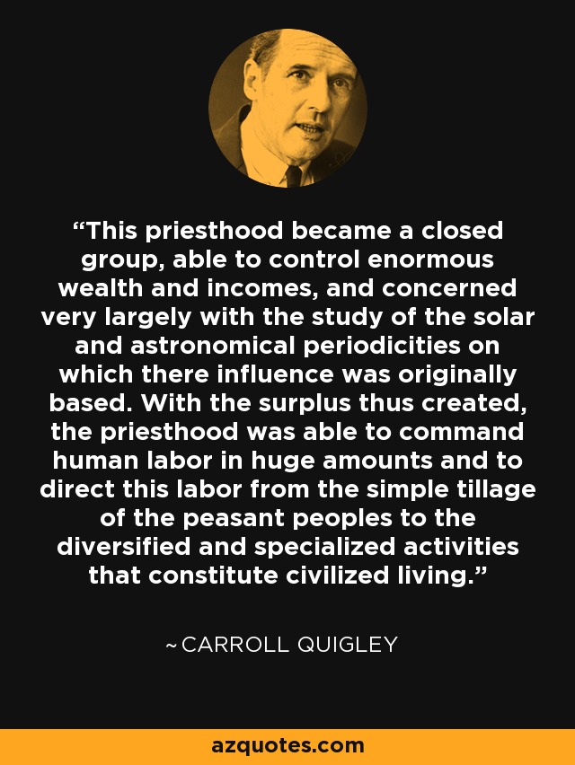This priesthood became a closed group, able to control enormous wealth and incomes, and concerned very largely with the study of the solar and astronomical periodicities on which there influence was originally based. With the surplus thus created, the priesthood was able to command human labor in huge amounts and to direct this labor from the simple tillage of the peasant peoples to the diversified and specialized activities that constitute civilized living. - Carroll Quigley