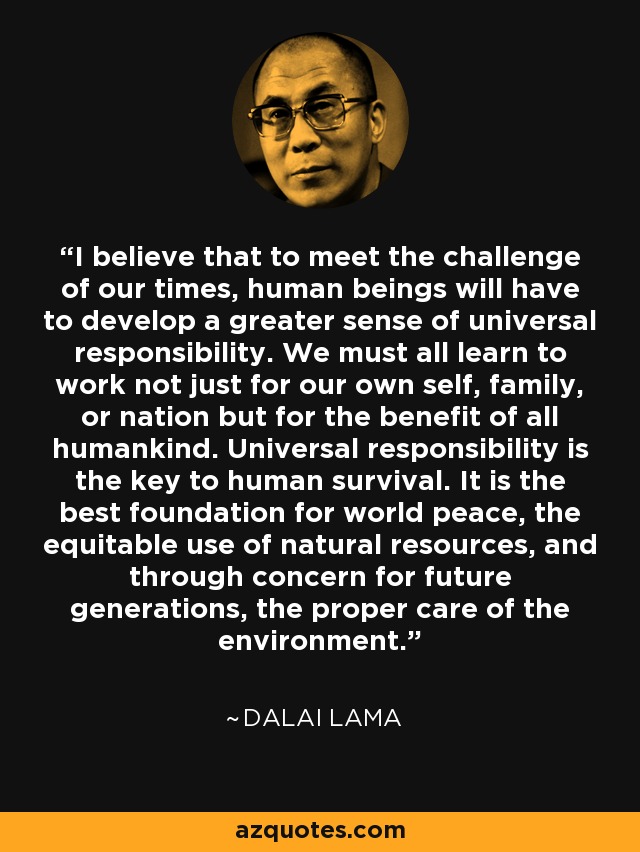 I believe that to meet the challenge of our times, human beings will have to develop a greater sense of universal responsibility. We must all learn to work not just for our own self, family, or nation but for the benefit of all humankind. Universal responsibility is the key to human survival. It is the best foundation for world peace, the equitable use of natural resources, and through concern for future generations, the proper care of the environment. - Dalai Lama