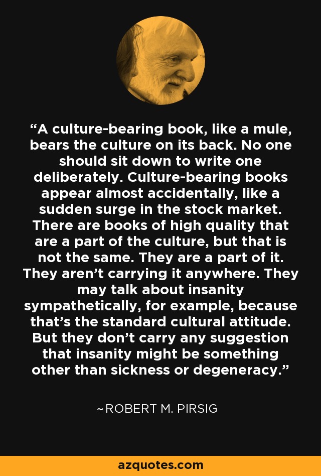 A culture-bearing book, like a mule, bears the culture on its back. No one should sit down to write one deliberately. Culture-bearing books appear almost accidentally, like a sudden surge in the stock market. There are books of high quality that are a part of the culture, but that is not the same. They are a part of it. They aren't carrying it anywhere. They may talk about insanity sympathetically, for example, because that's the standard cultural attitude. But they don't carry any suggestion that insanity might be something other than sickness or degeneracy. - Robert M. Pirsig
