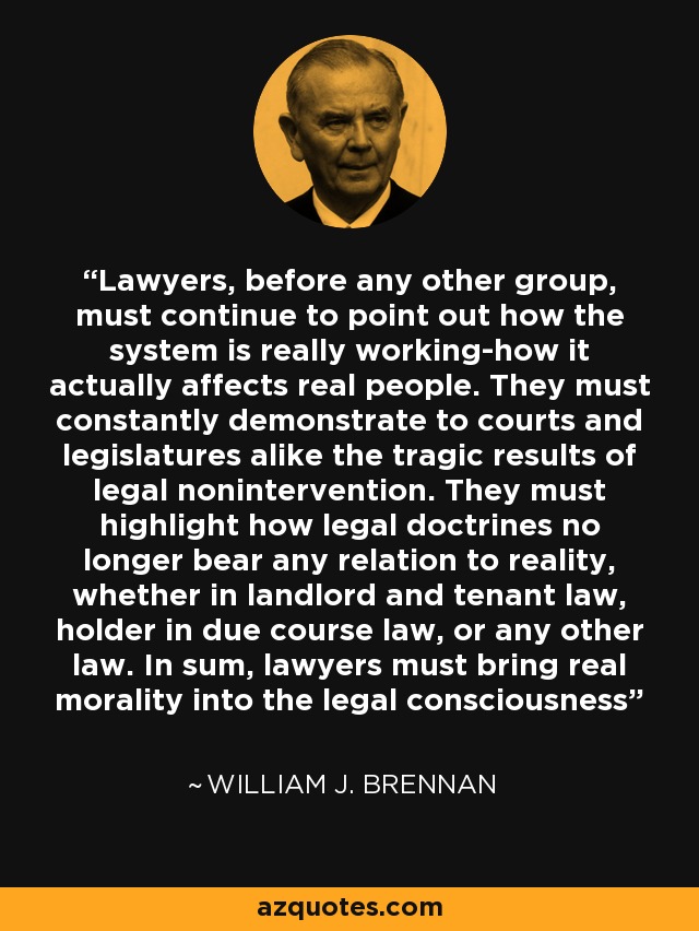 Lawyers, before any other group, must continue to point out how the system is really working-how it actually affects real people. They must constantly demonstrate to courts and legislatures alike the tragic results of legal nonintervention. They must highlight how legal doctrines no longer bear any relation to reality, whether in landlord and tenant law, holder in due course law, or any other law. In sum, lawyers must bring real morality into the legal consciousness - William J. Brennan