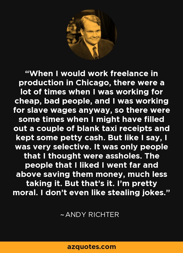 When I would work freelance in production in Chicago, there were a lot of times when I was working for cheap, bad people, and I was working for slave wages anyway, so there were some times when I might have filled out a couple of blank taxi receipts and kept some petty cash. But like I say, I was very selective. It was only people that I thought were assholes. The people that I liked I went far and above saving them money, much less taking it. But that's it. I'm pretty moral. I don't even like stealing jokes. - Andy Richter