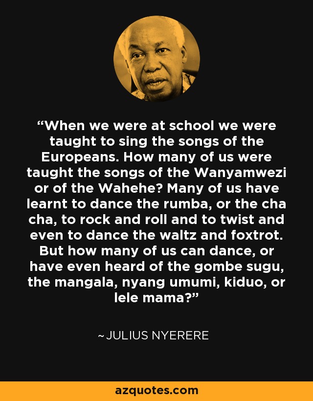 When we were at school we were taught to sing the songs of the Europeans. How many of us were taught the songs of the Wanyamwezi or of the Wahehe? Many of us have learnt to dance the rumba, or the cha cha, to rock and roll and to twist and even to dance the waltz and foxtrot. But how many of us can dance, or have even heard of the gombe sugu, the mangala, nyang umumi, kiduo, or lele mama? - Julius Nyerere
