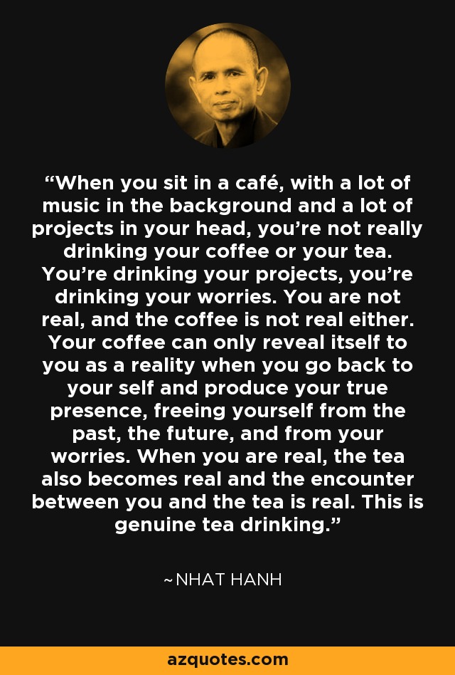 When you sit in a café, with a lot of music in the background and a lot of projects in your head, you're not really drinking your coffee or your tea. You're drinking your projects, you're drinking your worries. You are not real, and the coffee is not real either. Your coffee can only reveal itself to you as a reality when you go back to your self and produce your true presence, freeing yourself from the past, the future, and from your worries. When you are real, the tea also becomes real and the encounter between you and the tea is real. This is genuine tea drinking. - Nhat Hanh