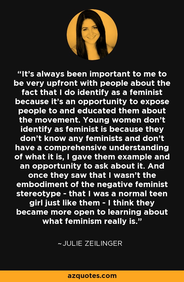 It's always been important to me to be very upfront with people about the fact that I do identify as a feminist because it's an opportunity to expose people to and educated them about the movement. Young women don't identify as feminist is because they don't know any feminists and don't have a comprehensive understanding of what it is, I gave them example and an opportunity to ask about it. And once they saw that I wasn't the embodiment of the negative feminist stereotype - that I was a normal teen girl just like them - I think they became more open to learning about what feminism really is. - Julie Zeilinger