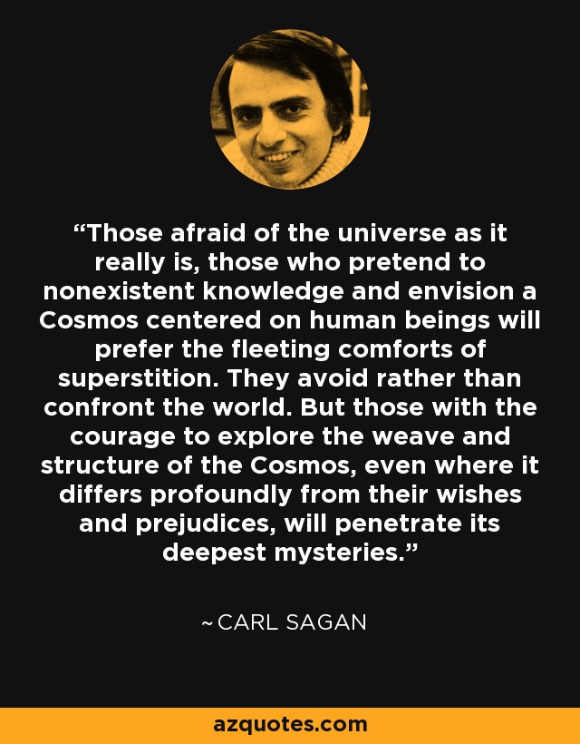 Those afraid of the universe as it really is, those who pretend to nonexistent knowledge and envision a Cosmos centered on human beings will prefer the fleeting comforts of superstition. They avoid rather than confront the world. But those with the courage to explore the weave and structure of the Cosmos, even where it differs profoundly from their wishes and prejudices, will penetrate its deepest mysteries. - Carl Sagan