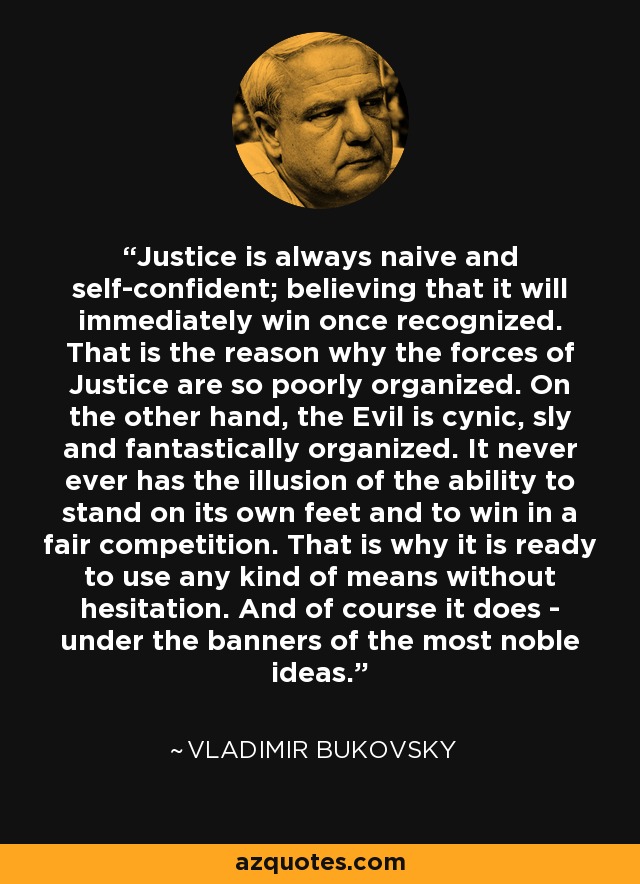 Justice is always naive and self-confident; believing that it will immediately win once recognized. That is the reason why the forces of Justice are so poorly organized. On the other hand, the Evil is cynic, sly and fantastically organized. It never ever has the illusion of the ability to stand on its own feet and to win in a fair competition. That is why it is ready to use any kind of means without hesitation. And of course it does - under the banners of the most noble ideas. - Vladimir Bukovsky