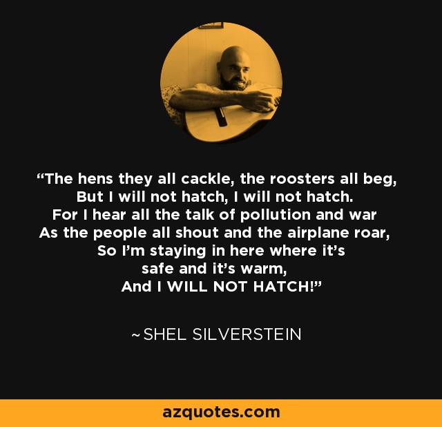 The hens they all cackle, the roosters all beg, But I will not hatch, I will not hatch. For I hear all the talk of pollution and war As the people all shout and the airplane roar, So I'm staying in here where it's safe and it's warm, And I WILL NOT HATCH! - Shel Silverstein