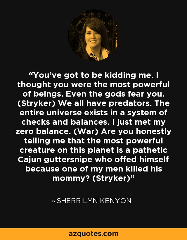 You’ve got to be kidding me. I thought you were the most powerful of beings. Even the gods fear you. (Stryker) We all have predators. The entire universe exists in a system of checks and balances. I just met my zero balance. (War) Are you honestly telling me that the most powerful creature on this planet is a pathetic Cajun guttersnipe who offed himself because one of my men killed his mommy? (Stryker) - Sherrilyn Kenyon