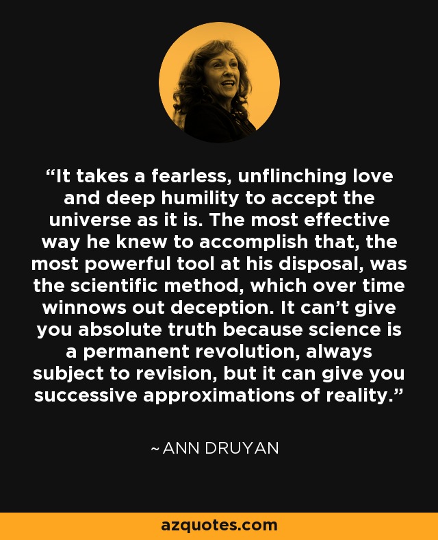 It takes a fearless, unflinching love and deep humility to accept the universe as it is. The most effective way he knew to accomplish that, the most powerful tool at his disposal, was the scientific method, which over time winnows out deception. It can't give you absolute truth because science is a permanent revolution, always subject to revision, but it can give you successive approximations of reality. - Ann Druyan