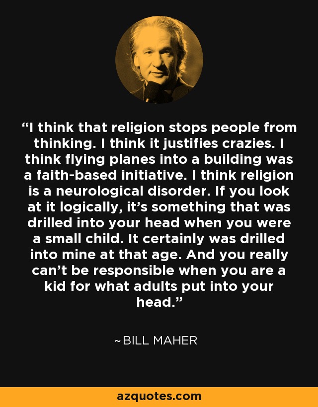I think that religion stops people from thinking. I think it justifies crazies. I think flying planes into a building was a faith-based initiative. I think religion is a neurological disorder. If you look at it logically, it's something that was drilled into your head when you were a small child. It certainly was drilled into mine at that age. And you really can't be responsible when you are a kid for what adults put into your head. - Bill Maher