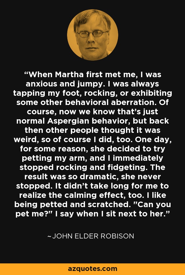 When Martha first met me, I was anxious and jumpy. I was always tapping my foot, rocking, or exhibiting some other behavioral aberration. Of course, now we know that's just normal Aspergian behavior, but back then other people thought it was weird, so of course I did, too. One day, for some reason, she decided to try petting my arm, and I immediately stopped rocking and fidgeting. The result was so dramatic, she never stopped. It didn't take long for me to realize the calming effect, too. I like being petted and scratched. 