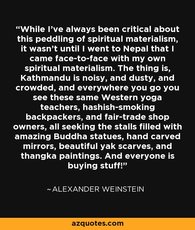 While I've always been critical about this peddling of spiritual materialism, it wasn't until I went to Nepal that I came face-to-face with my own spiritual materialism. The thing is, Kathmandu is noisy, and dusty, and crowded, and everywhere you go you see these same Western yoga teachers, hashish-smoking backpackers, and fair-trade shop owners, all seeking the stalls filled with amazing Buddha statues, hand carved mirrors, beautiful yak scarves, and thangka paintings. And everyone is buying stuff! - Alexander Weinstein