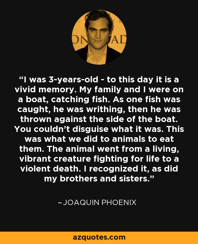 I was 3-years-old - to this day it is a vivid memory. My family and I were on a boat, catching fish. As one fish was caught, he was writhing, then he was thrown against the side of the boat. You couldn't disguise what it was. This was what we did to animals to eat them. The animal went from a living, vibrant creature fighting for life to a violent death. I recognized it, as did my brothers and sisters. - Joaquin Phoenix