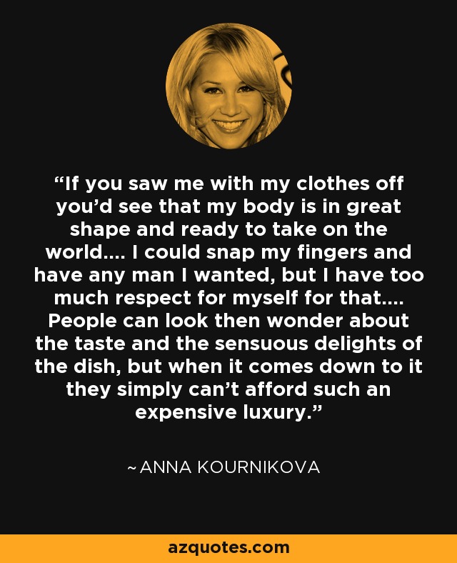 If you saw me with my clothes off you'd see that my body is in great shape and ready to take on the world.... I could snap my fingers and have any man I wanted, but I have too much respect for myself for that.... People can look then wonder about the taste and the sensuous delights of the dish, but when it comes down to it they simply can't afford such an expensive luxury. - Anna Kournikova