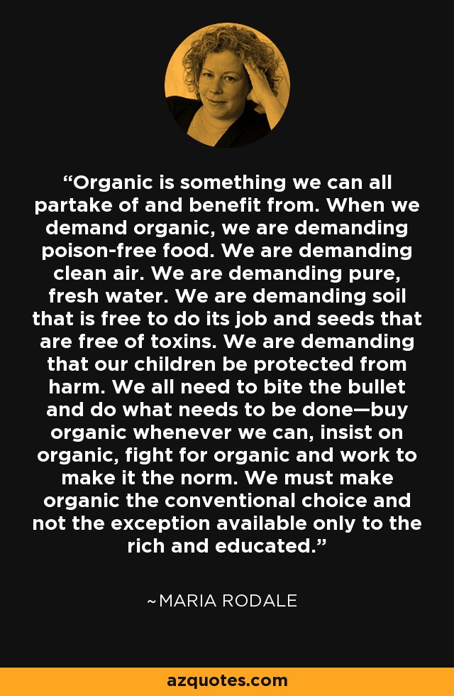 Organic is something we can all partake of and benefit from. When we demand organic, we are demanding poison-free food. We are demanding clean air. We are demanding pure, fresh water. We are demanding soil that is free to do its job and seeds that are free of toxins. We are demanding that our children be protected from harm. We all need to bite the bullet and do what needs to be done—buy organic whenever we can, insist on organic, fight for organic and work to make it the norm. We must make organic the conventional choice and not the exception available only to the rich and educated. - Maria Rodale