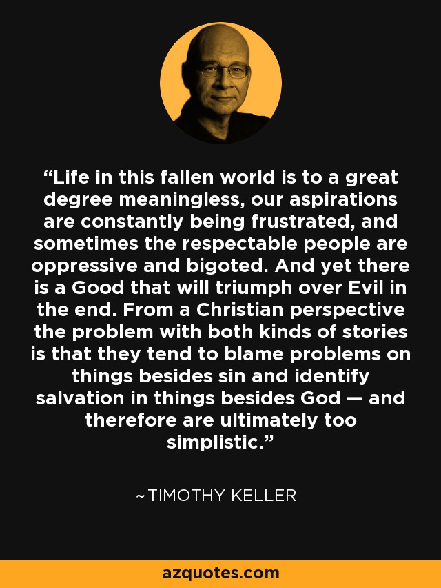 Life in this fallen world is to a great degree meaningless, our aspirations are constantly being frustrated, and sometimes the respectable people are oppressive and bigoted. And yet there is a Good that will triumph over Evil in the end. From a Christian perspective the problem with both kinds of stories is that they tend to blame problems on things besides sin and identify salvation in things besides God — and therefore are ultimately too simplistic. - Timothy Keller