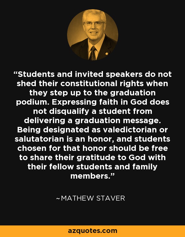 Students and invited speakers do not shed their constitutional rights when they step up to the graduation podium. Expressing faith in God does not disqualify a student from delivering a graduation message. Being designated as valedictorian or salutatorian is an honor, and students chosen for that honor should be free to share their gratitude to God with their fellow students and family members. - Mathew Staver