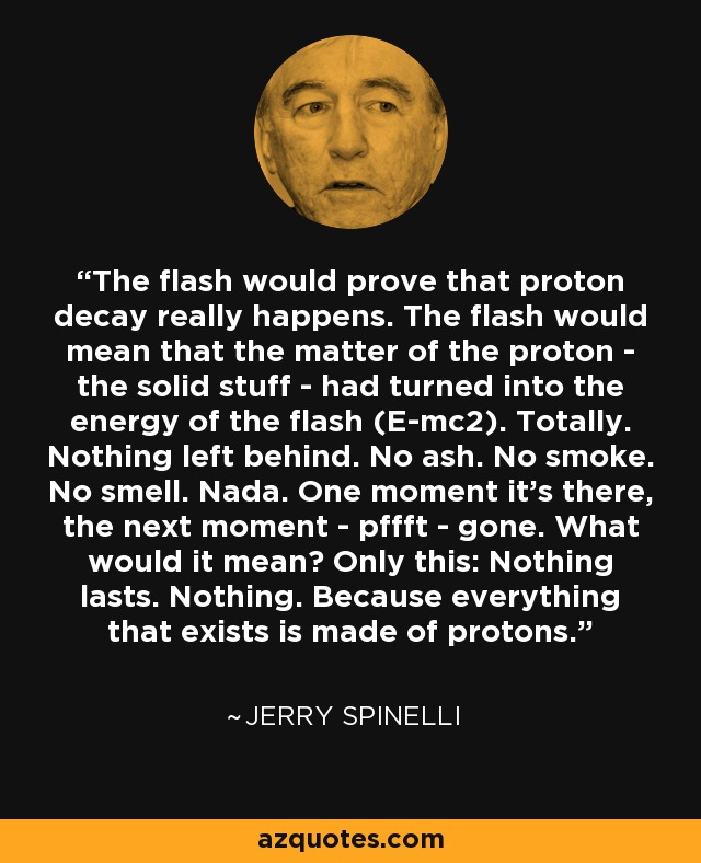 The flash would prove that proton decay really happens. The flash would mean that the matter of the proton - the solid stuff - had turned into the energy of the flash (E-mc2). Totally. Nothing left behind. No ash. No smoke. No smell. Nada. One moment it's there, the next moment - pffft - gone. What would it mean? Only this: Nothing lasts. Nothing. Because everything that exists is made of protons. - Jerry Spinelli
