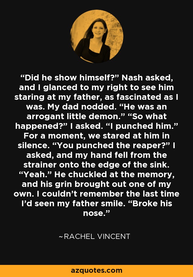 Did he show himself?” Nash asked, and I glanced to my right to see him staring at my father, as fascinated as I was. My dad nodded. “He was an arrogant little demon.” “So what happened?” I asked. “I punched him.” For a moment, we stared at him in silence. “You punched the reaper?” I asked, and my hand fell from the strainer onto the edge of the sink. “Yeah.” He chuckled at the memory, and his grin brought out one of my own. I couldn’t remember the last time I’d seen my father smile. “Broke his nose. - Rachel Vincent