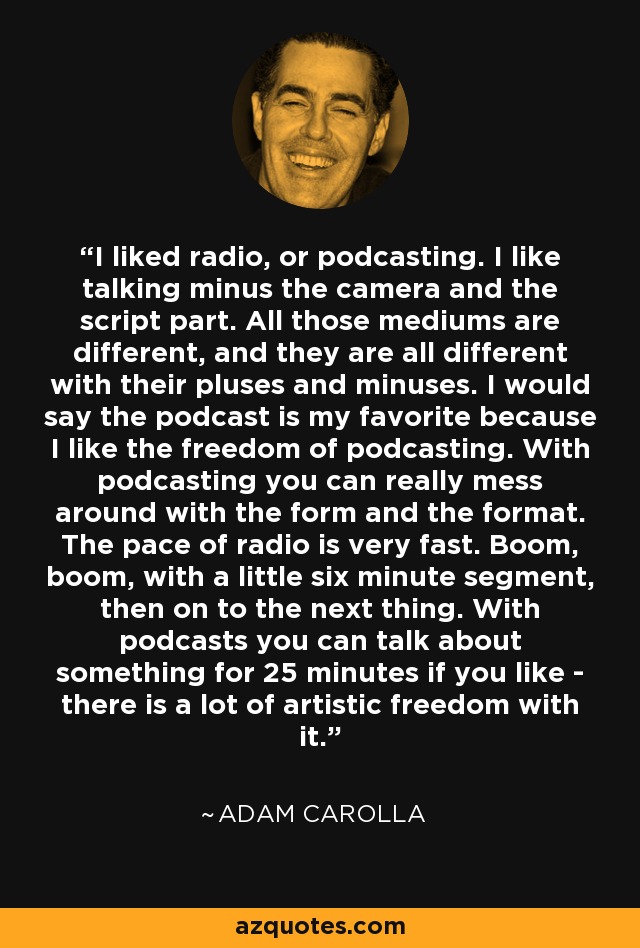 I liked radio, or podcasting. I like talking minus the camera and the script part. All those mediums are different, and they are all different with their pluses and minuses. I would say the podcast is my favorite because I like the freedom of podcasting. With podcasting you can really mess around with the form and the format. The pace of radio is very fast. Boom, boom, with a little six minute segment, then on to the next thing. With podcasts you can talk about something for 25 minutes if you like - there is a lot of artistic freedom with it. - Adam Carolla