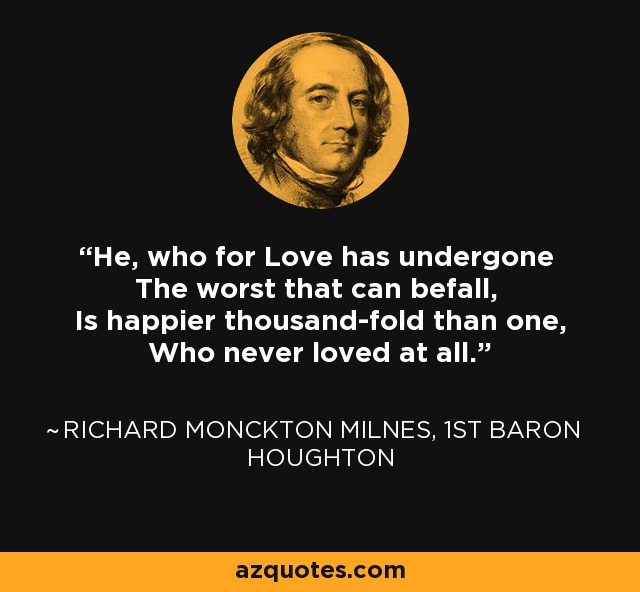 He, who for Love has undergone The worst that can befall, Is happier thousand-fold than one, Who never loved at all. - Richard Monckton Milnes, 1st Baron Houghton