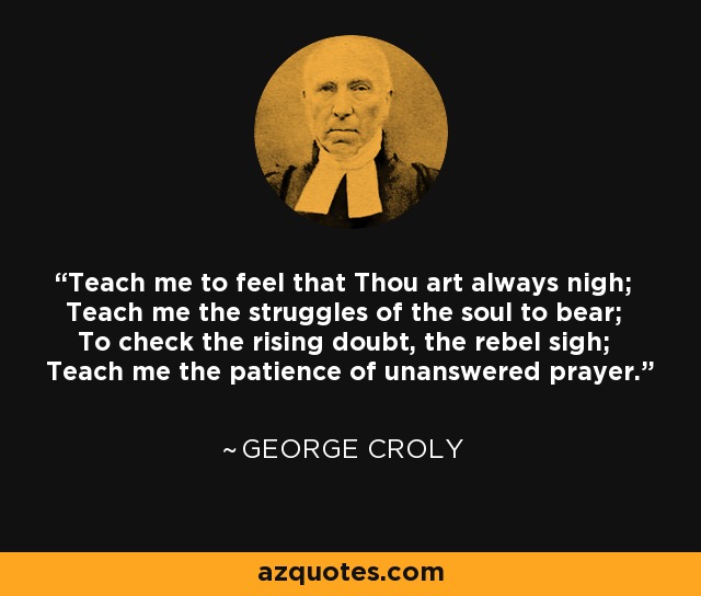 Teach me to feel that Thou art always nigh; Teach me the struggles of the soul to bear; To check the rising doubt, the rebel sigh; Teach me the patience of unanswered prayer. - George Croly
