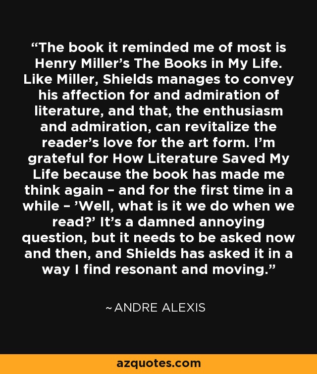 The book it reminded me of most is Henry Miller’s The Books in My Life. Like Miller, Shields manages to convey his affection for and admiration of literature, and that, the enthusiasm and admiration, can revitalize the reader’s love for the art form. I’m grateful for How Literature Saved My Life because the book has made me think again – and for the first time in a while – 'Well, what is it we do when we read?' It’s a damned annoying question, but it needs to be asked now and then, and Shields has asked it in a way I find resonant and moving. - Andre Alexis