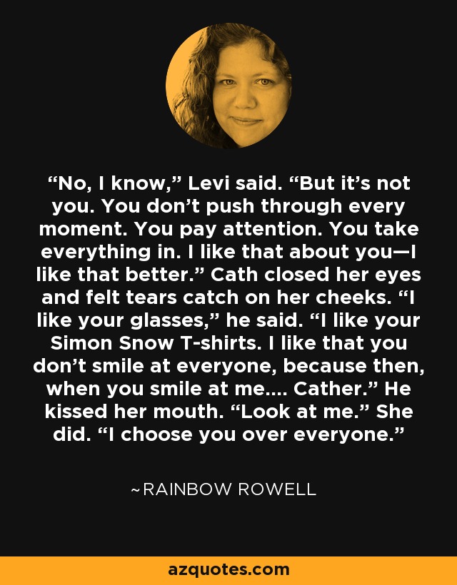 No, I know,” Levi said. “But it’s not you. You don’t push through every moment. You pay attention. You take everything in. I like that about you—I like that better.” Cath closed her eyes and felt tears catch on her cheeks. “I like your glasses,” he said. “I like your Simon Snow T-shirts. I like that you don’t smile at everyone, because then, when you smile at me.… Cather.” He kissed her mouth. “Look at me.” She did. “I choose you over everyone. - Rainbow Rowell