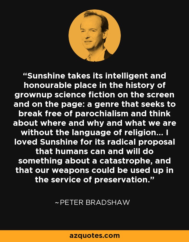 Sunshine takes its intelligent and honourable place in the history of grownup science fiction on the screen and on the page: a genre that seeks to break free of parochialism and think about where and why and what we are without the language of religion... I loved Sunshine for its radical proposal that humans can and will do something about a catastrophe, and that our weapons could be used up in the service of preservation. - Peter Bradshaw