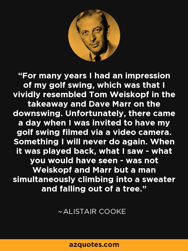 For many years I had an impression of my golf swing, which was that I vividly resembled Tom Weiskopf in the takeaway and Dave Marr on the downswing. Unfortunately, there came a day when I was invited to have my golf swing filmed via a video camera. Something I will never do again. When it was played back, what I saw - what you would have seen - was not Weiskopf and Marr but a man simultaneously climbing into a sweater and falling out of a tree. - Alistair Cooke