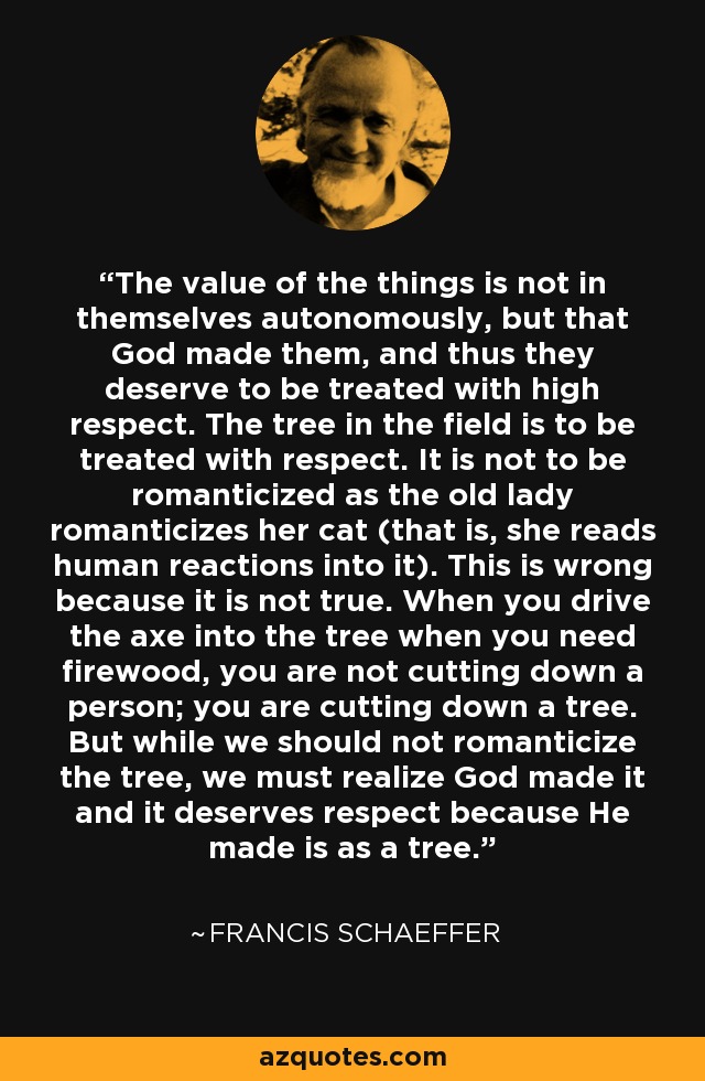 The value of the things is not in themselves autonomously, but that God made them, and thus they deserve to be treated with high respect. The tree in the field is to be treated with respect. It is not to be romanticized as the old lady romanticizes her cat (that is, she reads human reactions into it). This is wrong because it is not true. When you drive the axe into the tree when you need firewood, you are not cutting down a person; you are cutting down a tree. But while we should not romanticize the tree, we must realize God made it and it deserves respect because He made is as a tree. - Francis Schaeffer