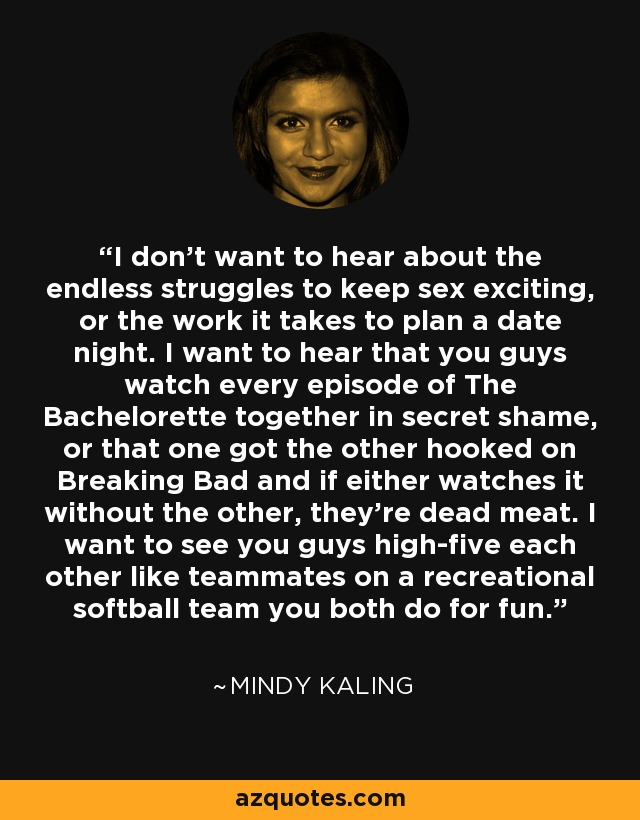I don't want to hear about the endless struggles to keep sex exciting, or the work it takes to plan a date night. I want to hear that you guys watch every episode of The Bachelorette together in secret shame, or that one got the other hooked on Breaking Bad and if either watches it without the other, they're dead meat. I want to see you guys high-five each other like teammates on a recreational softball team you both do for fun. - Mindy Kaling