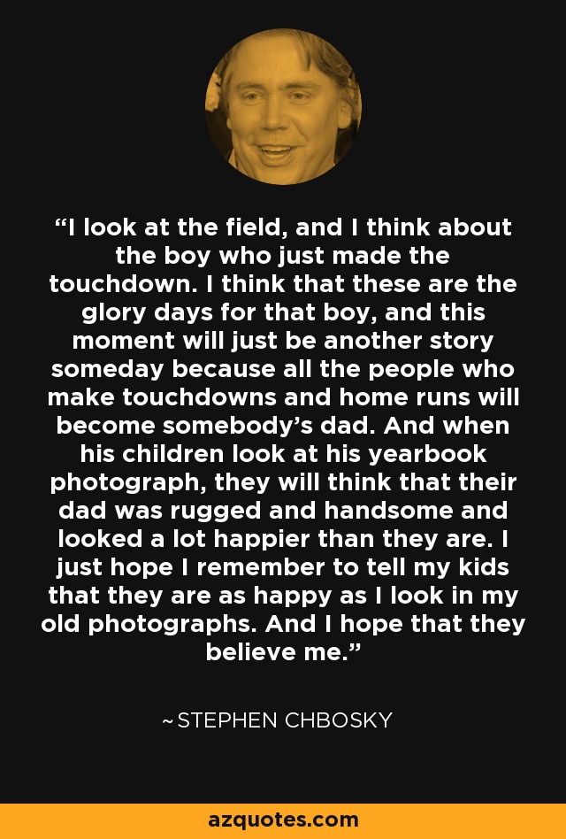 I look at the field, and I think about the boy who just made the touchdown. I think that these are the glory days for that boy, and this moment will just be another story someday because all the people who make touchdowns and home runs will become somebody's dad. And when his children look at his yearbook photograph, they will think that their dad was rugged and handsome and looked a lot happier than they are. I just hope I remember to tell my kids that they are as happy as I look in my old photographs. And I hope that they believe me. - Stephen Chbosky