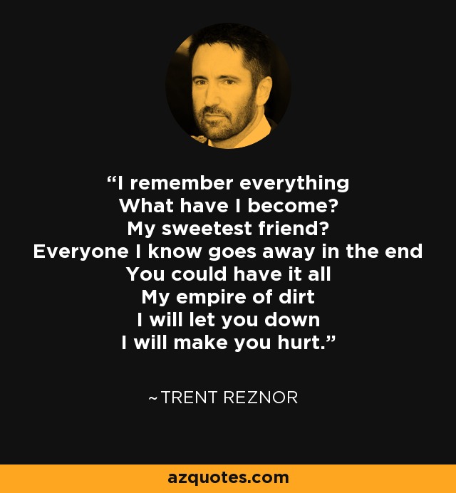I remember everything What have I become? My sweetest friend? Everyone I know goes away in the end You could have it all My empire of dirt I will let you down I will make you hurt. - Trent Reznor