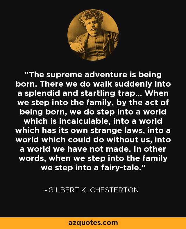 The supreme adventure is being born. There we do walk suddenly into a splendid and startling trap... When we step into the family, by the act of being born, we do step into a world which is incalculable, into a world which has its own strange laws, into a world which could do without us, into a world we have not made. In other words, when we step into the family we step into a fairy-tale. - Gilbert K. Chesterton