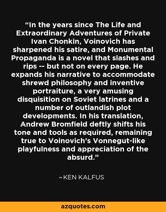 In the years since The Life and Extraordinary Adventures of Private Ivan Chonkin, Voinovich has sharpened his satire, and Monumental Propaganda is a novel that slashes and rips -- but not on every page. He expands his narrative to accommodate shrewd philosophy and inventive portraiture, a very amusing disquisition on Soviet latrines and a number of outlandish plot developments. In his translation, Andrew Bromfield deftly shifts his tone and tools as required, remaining true to Voinovich's Vonnegut-like playfulness and appreciation of the absurd. - Ken Kalfus