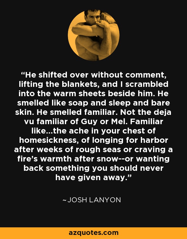 He shifted over without comment, lifting the blankets, and I scrambled into the warm sheets beside him. He smelled like soap and sleep and bare skin. He smelled familiar. Not the deja vu familiar of Guy or Mel. Familiar like...the ache in your chest of homesickness, of longing for harbor after weeks of rough seas or craving a fire's warmth after snow--or wanting back something you should never have given away. - Josh Lanyon