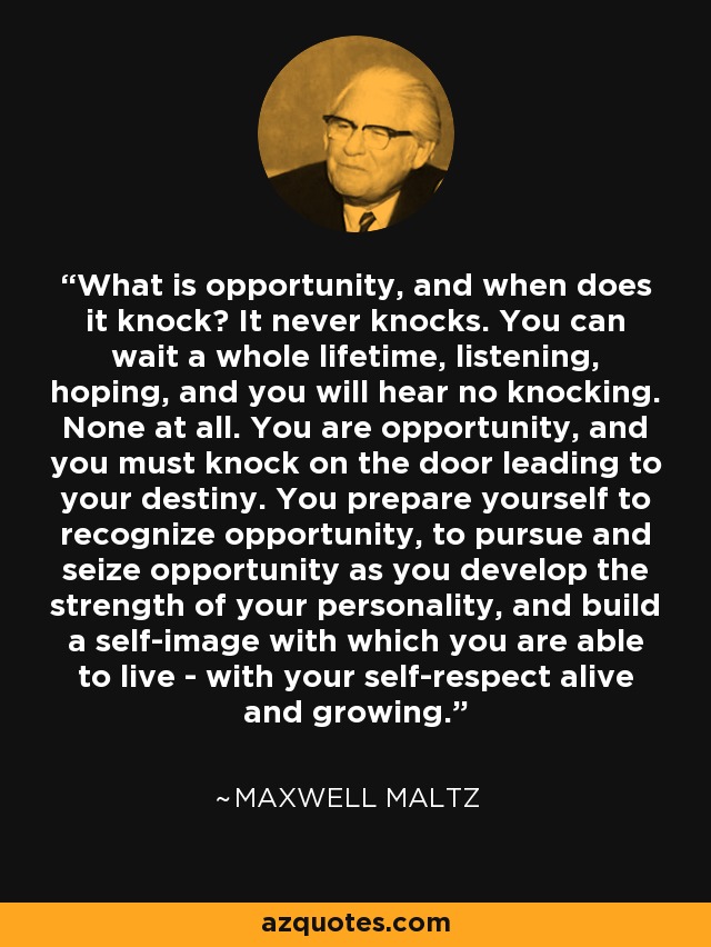 What is opportunity, and when does it knock? It never knocks. You can wait a whole lifetime, listening, hoping, and you will hear no knocking. None at all. You are opportunity, and you must knock on the door leading to your destiny. You prepare yourself to recognize opportunity, to pursue and seize opportunity as you develop the strength of your personality, and build a self-image with which you are able to live - with your self-respect alive and growing. - Maxwell Maltz