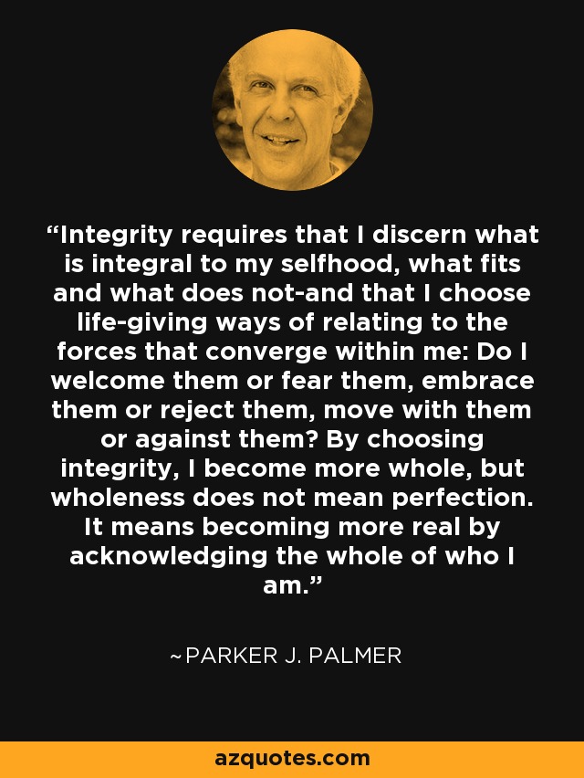 Integrity requires that I discern what is integral to my selfhood, what fits and what does not-and that I choose life-giving ways of relating to the forces that converge within me: Do I welcome them or fear them, embrace them or reject them, move with them or against them? By choosing integrity, I become more whole, but wholeness does not mean perfection. It means becoming more real by acknowledging the whole of who I am. - Parker J. Palmer