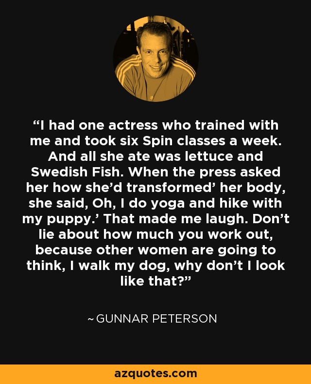 I had one actress who trained with me and took six Spin classes a week. And all she ate was lettuce and Swedish Fish. When the press asked her how she'd transformed' her body, she said, Oh, I do yoga and hike with my puppy.' That made me laugh. Don't lie about how much you work out, because other women are going to think, I walk my dog, why don't I look like that? - Gunnar Peterson