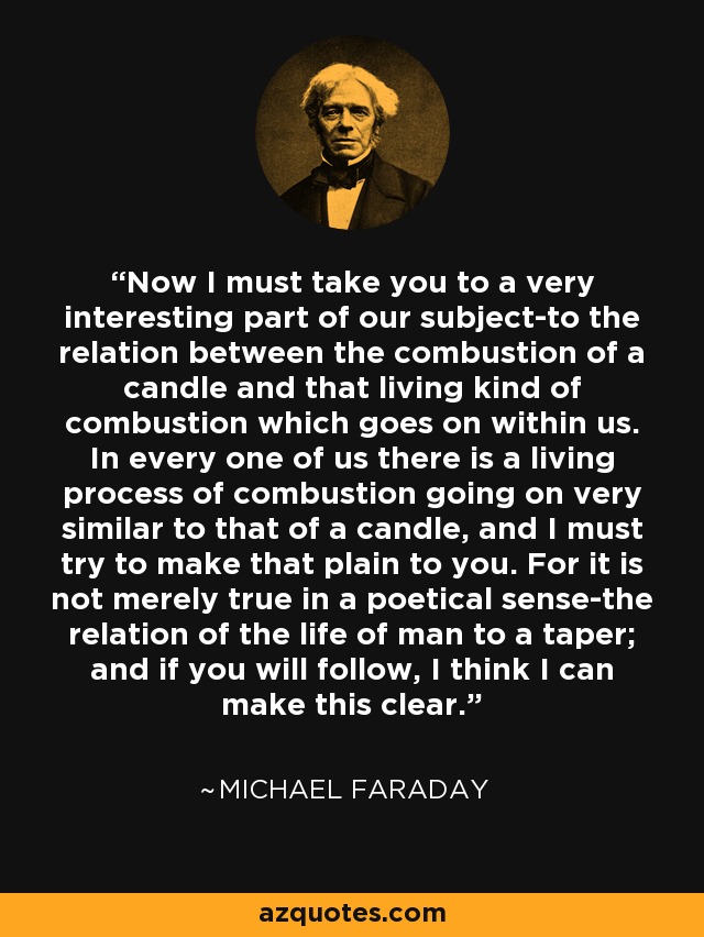 Now I must take you to a very interesting part of our subject-to the relation between the combustion of a candle and that living kind of combustion which goes on within us. In every one of us there is a living process of combustion going on very similar to that of a candle, and I must try to make that plain to you. For it is not merely true in a poetical sense-the relation of the life of man to a taper; and if you will follow, I think I can make this clear. - Michael Faraday