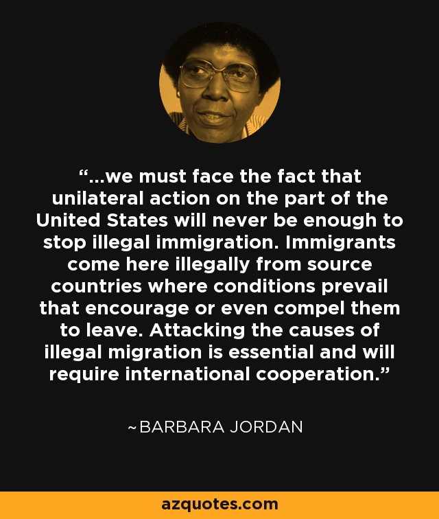 ...we must face the fact that unilateral action on the part of the United States will never be enough to stop illegal immigration. Immigrants come here illegally from source countries where conditions prevail that encourage or even compel them to leave. Attacking the causes of illegal migration is essential and will require international cooperation. - Barbara Jordan