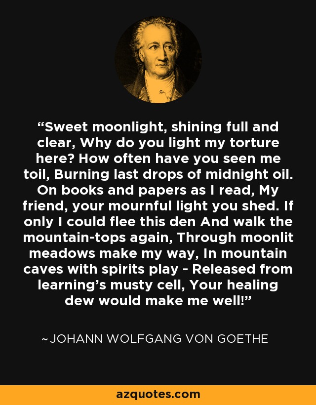 Sweet moonlight, shining full and clear, Why do you light my torture here? How often have you seen me toil, Burning last drops of midnight oil. On books and papers as I read, My friend, your mournful light you shed. If only I could flee this den And walk the mountain-tops again, Through moonlit meadows make my way, In mountain caves with spirits play - Released from learning's musty cell, Your healing dew would make me well! - Johann Wolfgang von Goethe