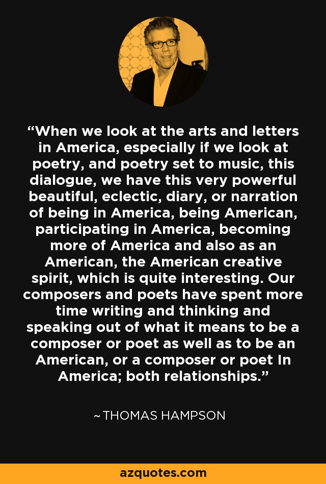 When we look at the arts and letters in America, especially if we look at poetry, and poetry set to music, this dialogue, we have this very powerful beautiful, eclectic, diary, or narration of being in America, being American, participating in America, becoming more of America and also as an American, the American creative spirit, which is quite interesting. Our composers and poets have spent more time writing and thinking and speaking out of what it means to be a composer or poet as well as to be an American, or a composer or poet In America; both relationships. - Thomas Hampson