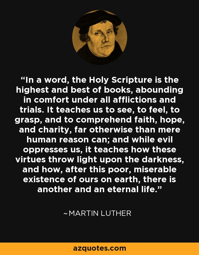 In a word, the Holy Scripture is the highest and best of books, abounding in comfort under all afflictions and trials. It teaches us to see, to feel, to grasp, and to comprehend faith, hope, and charity, far otherwise than mere human reason can; and while evil oppresses us, it teaches how these virtues throw light upon the darkness, and how, after this poor, miserable existence of ours on earth, there is another and an eternal life. - Martin Luther