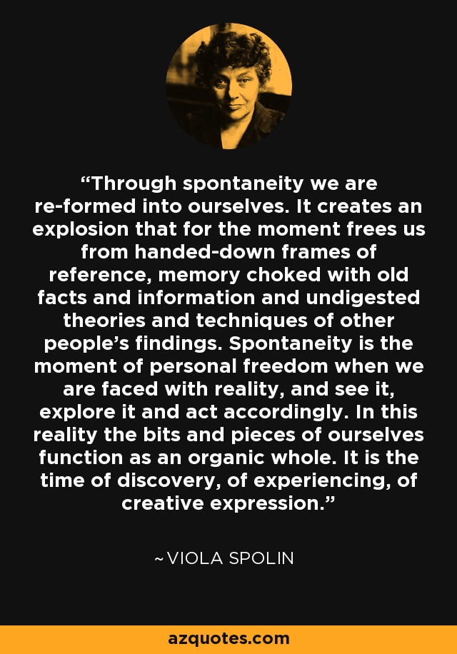 Through spontaneity we are re-formed into ourselves. It creates an explosion that for the moment frees us from handed-down frames of reference, memory choked with old facts and information and undigested theories and techniques of other people's findings. Spontaneity is the moment of personal freedom when we are faced with reality, and see it, explore it and act accordingly. In this reality the bits and pieces of ourselves function as an organic whole. It is the time of discovery, of experiencing, of creative expression. - Viola Spolin