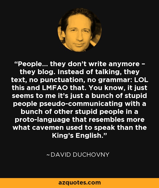 People… they don’t write anymore – they blog. Instead of talking, they text, no punctuation, no grammar: LOL this and LMFAO that. You know, it just seems to me it’s just a bunch of stupid people pseudo-communicating with a bunch of other stupid people in a proto-language that resembles more what cavemen used to speak than the King’s English. - David Duchovny