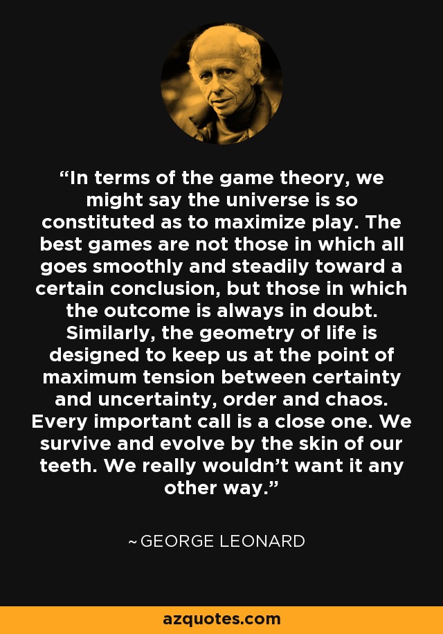 In terms of the game theory, we might say the universe is so constituted as to maximize play. The best games are not those in which all goes smoothly and steadily toward a certain conclusion, but those in which the outcome is always in doubt. Similarly, the geometry of life is designed to keep us at the point of maximum tension between certainty and uncertainty, order and chaos. Every important call is a close one. We survive and evolve by the skin of our teeth. We really wouldn't want it any other way. - George Leonard