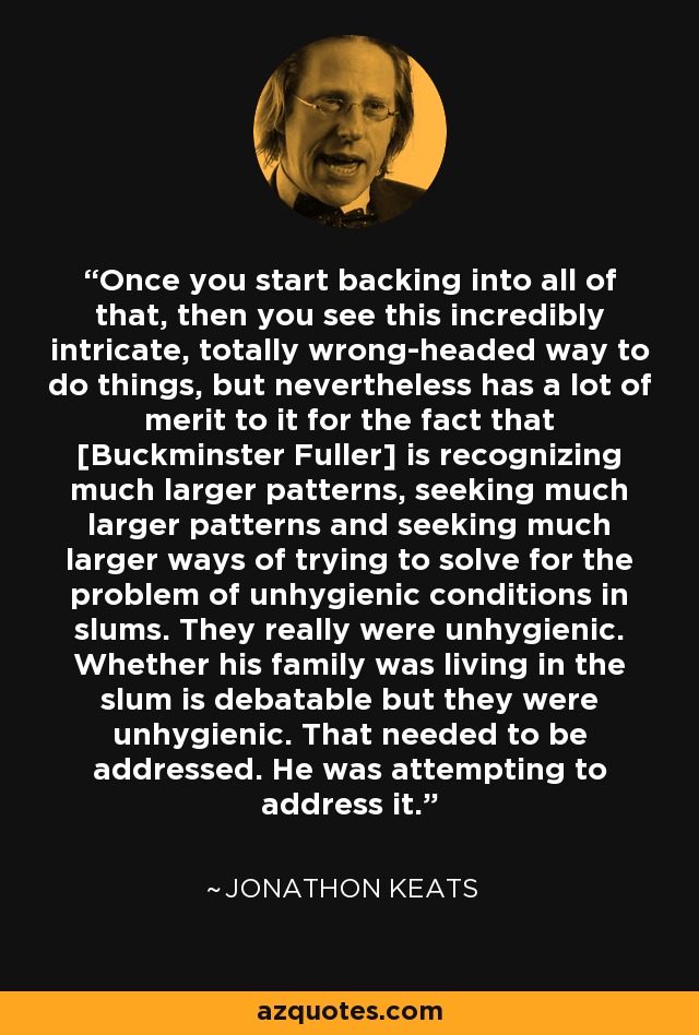 Once you start backing into all of that, then you see this incredibly intricate, totally wrong-headed way to do things, but nevertheless has a lot of merit to it for the fact that [Buckminster Fuller] is recognizing much larger patterns, seeking much larger patterns and seeking much larger ways of trying to solve for the problem of unhygienic conditions in slums. They really were unhygienic. Whether his family was living in the slum is debatable but they were unhygienic. That needed to be addressed. He was attempting to address it. - Jonathon Keats